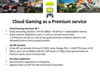 Cloud Gaming as a Premium service
- Cloud Gaming Premium XP ?
• Great streaming solution: Full HD 1080p + 45-60 Fps + imperceptible latency
• Great content: Adapted to users + a mix of cult and recent titles
> A Premium service is a mix of very good technical conditions (techno and
Network) and an cherry-picked content
- On ISP services:
• A few ISP can provide this level of QOS: some foreign ISPs + 1.4M FTTH users in FR
• When users are confident with the UXP (even in 720p), they spend money on
Premium packs and A la Carte titles
- On other platforms:
• Gamestream’s experience in Hospitality
• Opportunities on OTT for STB and SmartTV providers
 