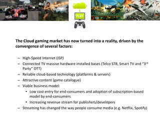 The Cloud gaming market has now turned into a reality, driven by the
convergence of several factors:
– High-Speed Internet (ISP)
– Connected TV massive hardware installed bases (Telco STB, Smart TV and “3rd
Party” OTT)
– Reliable cloud-based technology (platforms & servers)
– Attractive content (game catalogue)
– Viable business model:
• Low cost entry for end-consumers and adoption of subscription-based
model by end-consumers
• Increasing revenue stream for publishers/developers
– Streaming has changed the way people consume media (e.g. Netflix, Spotify)
 