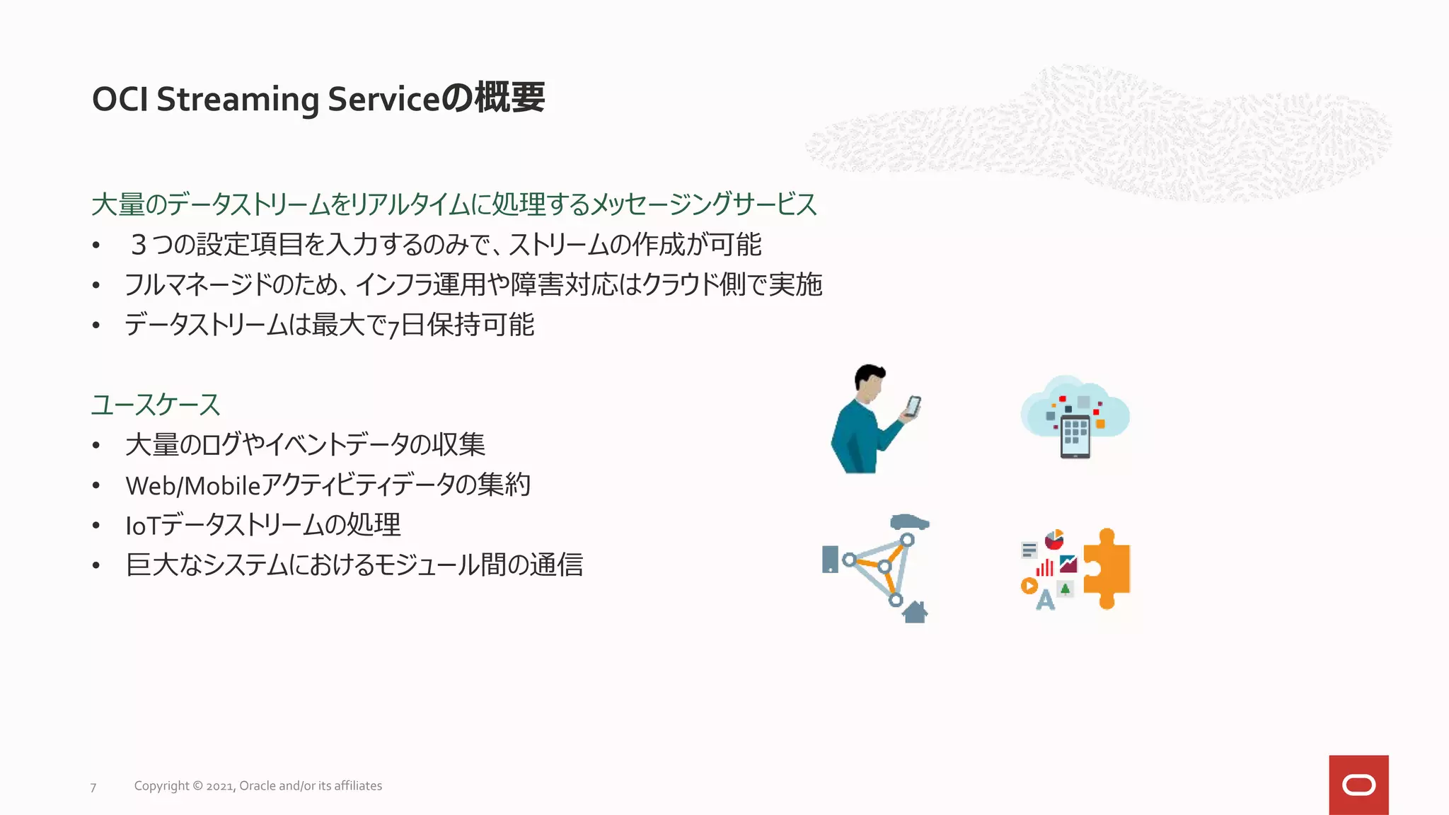 大量のデータストリームをリアルタイムに処理するメッセージングサービス
• ３つの設定項目を入力するのみで、ストリームの作成が可能
• フルマネージドのため、インフラ運用や障害対応はクラウド側で実施
• データストリームは最大で7日保持可能
ユースケース
• 大量のログやイベントデータの収集
• Web/Mobileアクティビティデータの集約
• IoTデータストリームの処理
• 巨大なシステムにおけるモジュール間の通信
OCI Streaming Serviceの概要
Copyright © 2021, Oracle and/or its affiliates
7
 