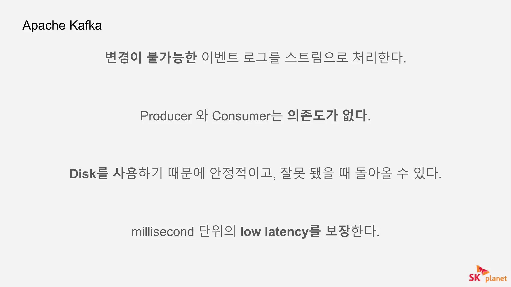 Apache Kafka
변경이 불가능한 이벤트 로그를 스트림으로 처리한다.
Producer 와 Consumer는 의존도가 없다.
Disk를 사용하기 때문에 안정적이고, 잘못 됐을 때 돌아올 수 있다.
millisecond 단위의 low latency를 보장한다.
 
