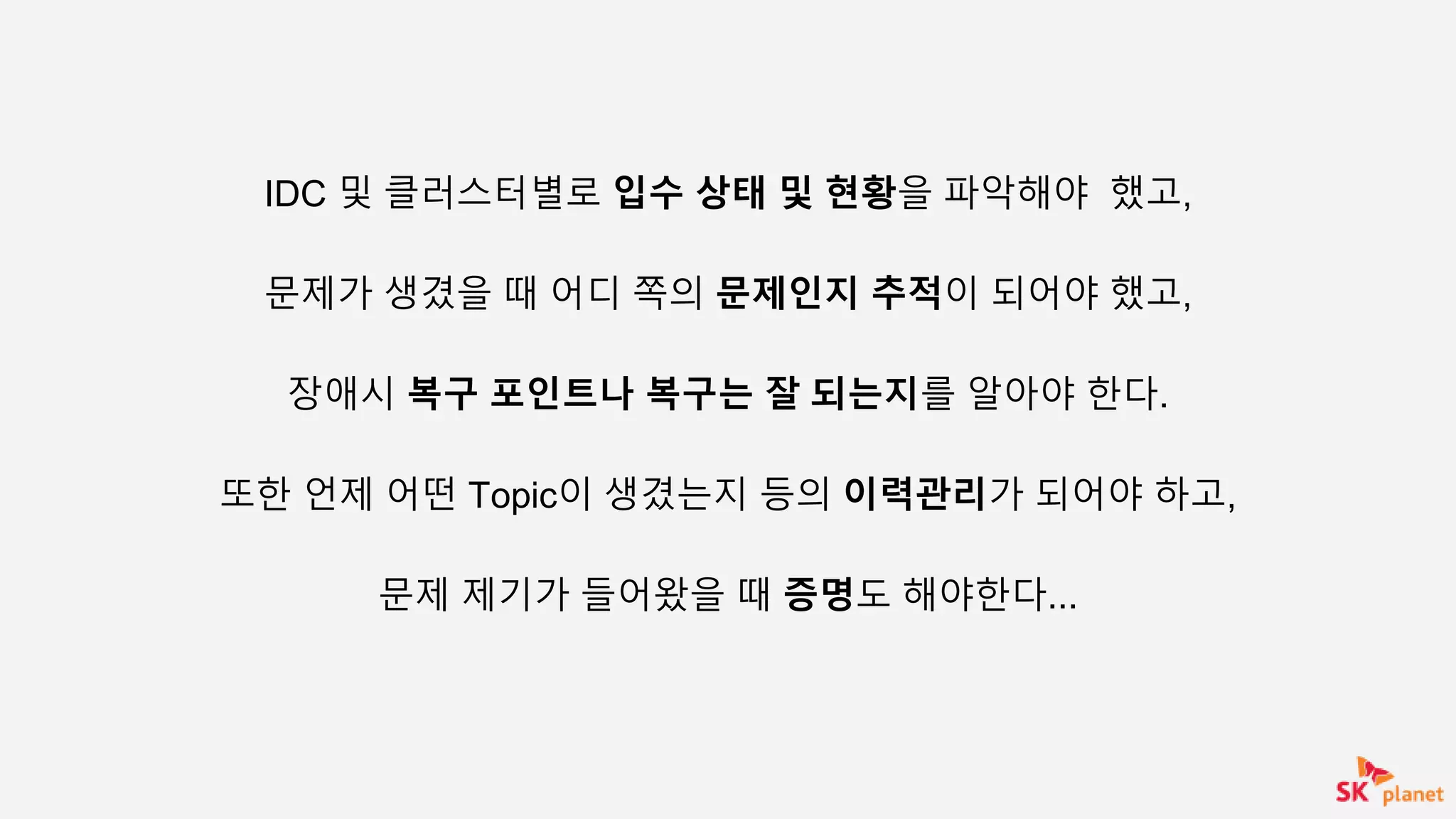 IDC 및 클러스터별로 입수 상태 및 현황을 파악해야 했고,
문제가 생겼을 때 어디 쪽의 문제인지 추적이 되어야 했고,
장애시 복구 포인트나 복구는 잘 되는지를 알아야 한다.
또한 언제 어떤 Topic이 생겼는지 등의 이력관리가 되어야 하고,
문제 제기가 들어왔을 때 증명도 해야한다...
 