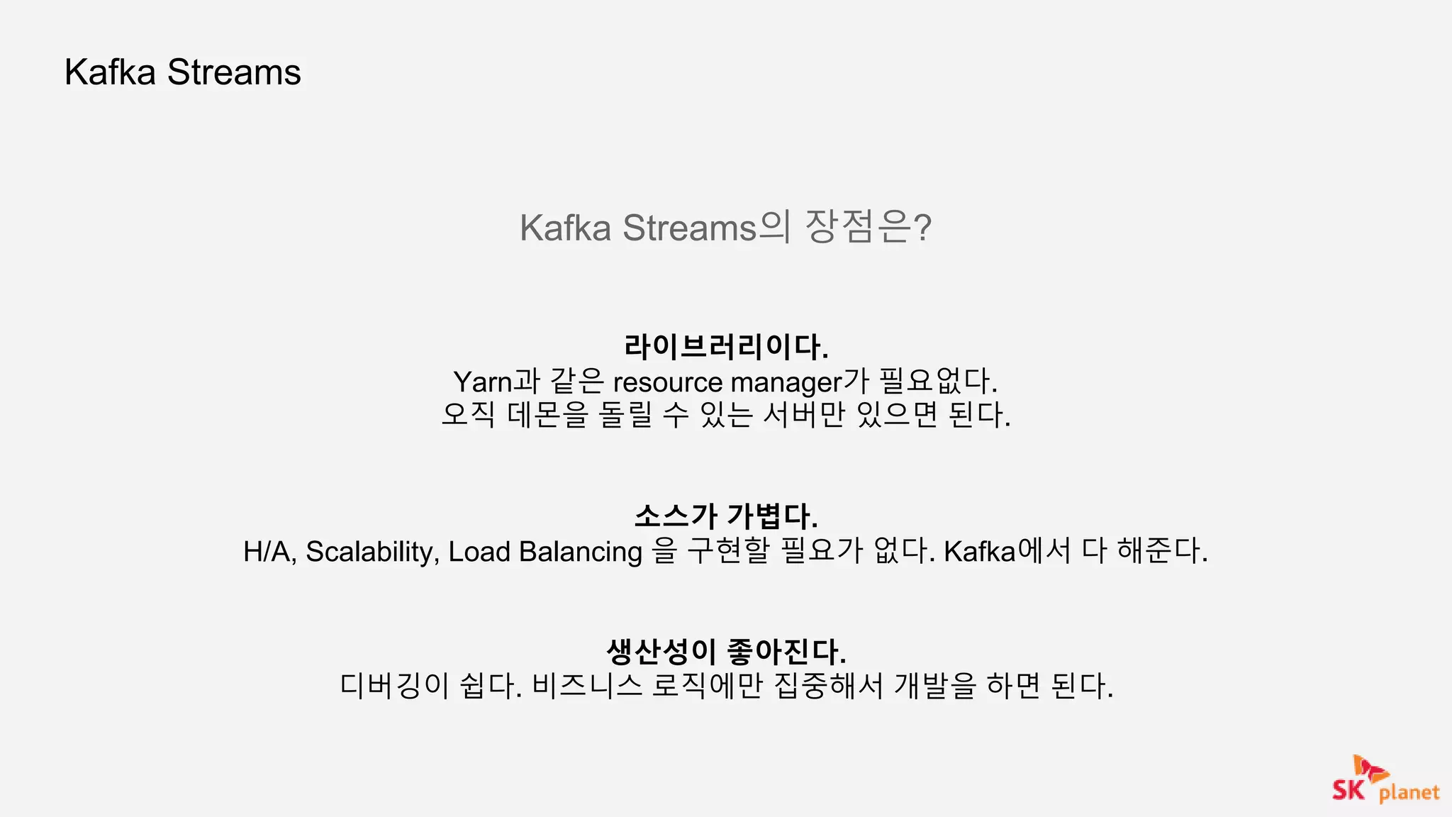 Kafka Streams
Kafka Streams의 장점은?
라이브러리이다.
Yarn과 같은 resource manager가 필요없다.
오직 데몬을 돌릴 수 있는 서버만 있으면 된다.
소스가 가볍다.
H/A, Scalability, Load Balancing 을 구현할 필요가 없다. Kafka에서 다 해준다.
생산성이 좋아진다.
디버깅이 쉽다. 비즈니스 로직에만 집중해서 개발을 하면 된다.
 