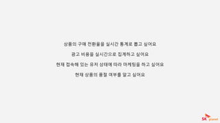 상품의 구매 전환율을 실시간 통계로 뽑고 싶어요
광고 비용을 실시간으로 집계하고 싶어요
현재 접속해 있는 유저 상태에 따라 마케팅을 하고 싶어요
현재 상품의 품절 여부를 알고 싶어요
 