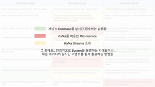 Systems Track Streams Track Pipelines Track
Data Processing at LinkedIn with Apache Kafka Portable Streaming Pipelines with Apache Beam Capture the Streams of Database Changes
Kafka in the Enterprise: What if it Fails? The Best Thing Since Partitioned Bread :
Rethinking Stream Processing with Apache
Kafka’s new Streams API
Billions of Messages a Day - Yelp’s Real-time Data
Pipeline
Apache Kafka Core Internals : A Deep Dive Microservices with Kafka : An Introduction to Kafka
Streams with a Real-Life Example
California Schemin! How the Schema Registry has
Ancestry Basking in Data
Simplifying Omni-Channel Retail at Scale Hanging Out with Your Past Self in VR: Time-
Shifted Avatar Replication Using Kafka Streams
Achieving Predictability And Compliance With The
Data Distribution Hub at Bank of New York Mellon
How to Lock Down Apache Kafka and Keep Your
Streams Safe
Building Advanced Streaming Applications using
the Latest from Apache Flink and Kafka
Every Message Counts: Kafka as Foundation for
Highly Reliable Logging at Airbnb
Running Hundreds of Kafka Clusters with 5 People The Data Dichotomy: Rethinking Data & Services
with Streams
The Source of Truth: Why the New York Times
Stores Every Piece of Content Ever Published in
Kafka
Hardening Kafka for New Use Cases with Venice Easy, Scalable, Fault-tolerant Stream Processing
with Kafka and Spark’s Structured Streaming
Single Message Transformations Are Not the
Transformations You’re Looking For
Introducing Exactly Once Semantics in Apache
Kafka
Scalable Real-time Complex Event Processing at
Uber
Cloud Native Data Streaming Microservices with
Spring Cloud and Kafka
서비스 Database를 실시간 입수하는 방법들
Kafka를 이용한 Microservice
Kafka Streams 소개
그 외에도.. 안정적으로 System을 운영하는 사례들이나,
하둡 데이터와 실시간 이벤트를 함께 활용하는 방법들
 