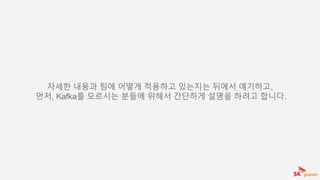 자세한 내용과 팀에 어떻게 적용하고 있는지는 뒤에서 얘기하고,
먼저, Kafka를 모르시는 분들에 위해서 간단하게 설명을 하려고 합니다.
 
