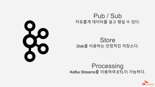 Processing
Kafka Streams를 이용하여 ETL이 가능하다.
Store
Disk를 이용하는 안정적인 저장소다.
Pub / Sub
자유롭게 데이터를 넣고 땡길 수 있다.
 
