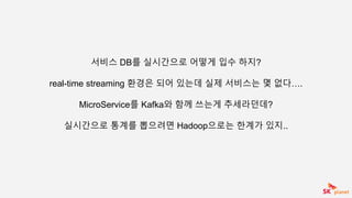 서비스 DB를 실시간으로 어떻게 입수 하지?
real-time streaming 환경은 되어 있는데 실제 서비스는 몇 없다….
MicroService를 Kafka와 함께 쓰는게 추세라던데?
실시간으로 통계를 뽑으려면 Hadoop으로는 한계가 있지..
 