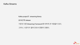 Kafka Streams
Kafka project의 streaming library
2016년에 release
기존의 다른 Streaming Framework에 비하여 큰 이점들이 있다.
그러나, 나온지가 얼마 안되서 증명이 안됐다.
 