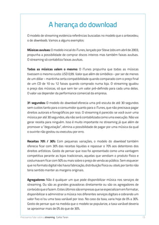 Precisamos falar sobre o streaming Carlos Taran 13
A herança do download
O modelo de streaming evidencia referências buscadas no modelo que o antecedeu;
o de downloads. Vamos a alguns exemplos:
Músicas avulsas: O modelo inicial do iTunes, lançado por Steve Jobs em abril de 2003,
propunha a possibilidade de comprar discos inteiros mas também faixas avulsas.
O streaming só contabiliza faixas avulsas.
Todas as músicas valem o mesmo: O iTunes propunha que todas as músicas
tivessem o mesmo custo: USD 0,99. Valor que além de simbólico - por ser de menos
de um dólar - mantinha certa compatibilidade quando comparado com o preço final
de um CD de 10 ou 12 faixas quando comprado numa loja. O streaming igualou
o preço das músicas, só que sem ter um valor pré-definido para cada uma delas.
O valor vai depender da performance comercial da empresa.
31 segundos: O modelo do download oferecia uma pré-escuta de até 30 segundos
sem custos tanto para o consumidor quanto para o iTunes, que não precisava pagar
direitos autorais e fonográficos por isso. O streaming é parecido: se você ouvir uma
música por até 30 segundos, ela não será contabilizada como uma execução. Não vai
gerar receita para ninguém. Isso é muito importante no streaming já que além de
promover a “degustação”, elimina a possibilidade de pagar por uma música da qual
o ouvinte não gostou ou executou por erro.
Receitas 70% / 30%: Com pequenas variações, o modelo do download também
oferecia ficar com 30% das receitas liquidas e repassar o 70% aos detentores dos
direitos artísticos. Gosto de pensar que isso foi apresentado como uma vantagem
competitiva perante as lojas tradicionais, aquelas que vendiam o produto físico e
costumavam ficar com 50% ou mais sobre o preço de venda ao público. Sem esquecer
que no formato digital não havia (e não há) fabricação, distribuição física ou stock, por
tanto não teria sentido manter as margens originais.
Agregadores: Não é qualquer um que pode disponibilizar música nos serviços de
streaming. Ou são as grandes gravadoras diretamente ou são os agregadores de
conteúdoqueofazem.Estesúltimossãoempresasqueseespecializamemformatar,
disponibilizar e administrar a música nos diferentes serviços digitais e cobrando um
valor fixo e/ou uma taxa variável por isso. No caso da taxa, varia hoje de 0% a 30%.
Gosto de pensar que na medida que o modelo se popularize, a taxa variável deveria
se aproximar mais de 0% do que de 30%.
 