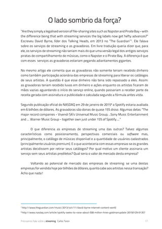 Precisamos falar sobre o streaming Carlos Taran 17
“Aretheysimplyalegalisedversionoffile-sharingsitessuchasNapsterandPirateBay–with
the difference being that with streaming services the big labels now get hefty advances?”
Escreveu David Byrne, líder dos Talking Heads, em 2013 no “The Guardian”7
. Ele falava
sobre os serviços de streaming e as gravadoras. Em livre tradução queria dizer que, para
ele, os serviços de streaming não seriam mais do que uma versão legal dos antigos serviços
piratas de compartilhamento de músicas, como o Napster e o Pirate Bay. A diferença é que
com esses serviços as gravadoras estariam pegando adiantamentos gigantes.
No mesmo artigo ele comenta que as gravadoras não somente teriam recebido dinheiro
como também participação acionária das empresas de streaming para liberar os catálogos
de seus artistas. A questão é que esse dinheiro não teria sido repassado a eles. Assim:
as gravadoras teriam recebido luvas em dinheiro e ações enquanto os artistas ficaram de
mãos vazias aguardando o início do serviço online, quando passariam a receber parte da
receita gerada com assinatura e publicidade e calculada segundo a fórmula antes vista.
Segundo publicação oficial do NASDAQ em 29 de janeiro de 20158
a Spotify estaria avaliada
em 6 bilhões de dólares. As gravadoras são donas de quase 15% disso. Algumas delas: “The
major record companies - Vivendi SA’s Universal Music Group; ..Sony Music Entertainment
and ... Warner Music Group - together own just under 15% of Spotify....”
	 O que diferencia as empresas de streaming uma das outras? Talvez algumas
características como posicionamento, perspectivas comerciais ou software mas,
principalmente, o catálogo de músicas disponível e a quantidade de usuários cadastrados
(principalmente usuários premium). E o que aconteceria com essas empresas se os grandes
artistas decidissem por retirar seus catálogos? Por qual motivo um cliente assinaria um
serviço sem seus artistas prediletos? Qual seria o valor de mercado desta empresa?
	 Voltando ao potencial de mercado das empresas de streaming: se uma destas
empresas for vendida hoje por bilhões de dólares, quanto cabe aos artistas nessa transação?
Acho que nada!
O lado sombrio da força?
7
http://www.theguardian.com/music/2013/oct/11/david-byrne-internet-content-world
8
http://www.nasdaq.com/article/spotify-seeks-to-raise-about-500-million-hires-goldmanupdate-20150129-01357
 