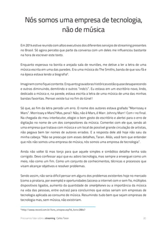 Precisamos falar sobre o streaming Carlos Taran 20
Em2014estivereunidocomaltosexecutivosdosdiferentesserviçosdestreamingpresentes
no Brasil. Só agora percebo que parte da conversa com um deles me influenciou bastante
na hora de escrever este texto.
Enquanto esperava na bonita e arejada sala de reuniões, me detive a ler a letra de uma
música escrita em uma das paredes. Era uma música do The Smiths, banda de que sou fã e
na época estava lendo a biografia9
.
Imaginemcomofiqueicontente.Enquantogravadorashistóricasestãoquasedesaparecendo
e outras diminuindo, demitindo e outros “indo’s”. Eu estava em um escritório novo, lindo,
dedicado a música e, na parede, estava escrita a letra de uma música de uma das minhas
bandas favoritas. Pensei: existe luz no fim do túnel!
Só que, ao fim da letra percebi um erro. O nome dos autores estava grafado “Morrissey e
Mars”. Morrissey e Mars? Mas, peraí! Não, não é Mars, é Marr. Johnny Marr! Com r no final.
Na chegada do meu interlocutor, elogiei o bom gosto do escritório e alertei para o erro de
digitação no nome de um dos compositores da música. Comentei com ele que, sendo ali
uma empresa que tratava com música e um local de possível grande circulação de artistas,
não pegava bem ter nomes de autores errados. E a resposta dele até hoje não saiu da
minha cabeça: “Não se preocupe com esses detalhes, Taran. Aliás, você tem que entender
que nós não somos uma empresa de música, nós somos uma empresa de tecnologia”.
Ainda não voltei lá mas torço para que aquele simples e simbólico detalhe tenha sido
corrigido. Devo confessar aqui que eu adoro tecnologia, mas sempre a enxerguei como um
meio, não como um fim. Como um conjunto de conhecimentos, técnicas e processos que
visam alcançar objetivos e resolver problemas.
Sendo assim, não seria dificil pensar em alguns dos problemas existentes hoje no mercado
(como a pirataria, por exemplo) e oportunidades (acceso a internet com e sem fio, múltiplos
dispositivos ligados, aumento da quantidade de smartphones ou a importância da música
na vida das pessoas, entre outras) para concluirmos que estas seriam sim empresas de
tecnologia aplicada ao consumo de música. Resumindo: tudo bem que sejam empresas de
tecnologia mas, sem música, não existiriam.
Nós somos uma empresa de tecnologia,
não de música
9
http://www.record.com.br/livro_sinopse.asp?id_livro=28047
 