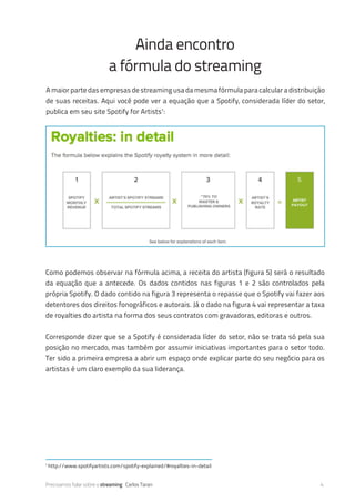 Precisamos falar sobre o streaming Carlos Taran 4
Ainda encontro
a fórmula do streaming
A maior parte das empresas de streaming usa da mesma fórmula para calcular a distribuição
de suas receitas. Aqui você pode ver a equação que a Spotify, considerada líder do setor,
publica em seu site Spotify for Artists1
:
Como podemos observar na fórmula acima, a receita do artista (figura 5) será o resultado
da equação que a antecede. Os dados contidos nas figuras 1 e 2 são controlados pela
própria Spotify. O dado contido na figura 3 representa o repasse que o Spotify vai fazer aos
detentores dos direitos fonográficos e autorais. Já o dado na figura 4 vai representar a taxa
de royalties do artista na forma dos seus contratos com gravadoras, editoras e outros.
Corresponde dizer que se a Spotify é considerada líder do setor, não se trata só pela sua
posição no mercado, mas também por assumir iniciativas importantes para o setor todo.
Ter sido a primeira empresa a abrir um espaço onde explicar parte do seu negócio para os
artistas é um claro exemplo da sua liderança.
1
http://www.spotifyartists.com/spotify-explained/#royalties-in-detail
 