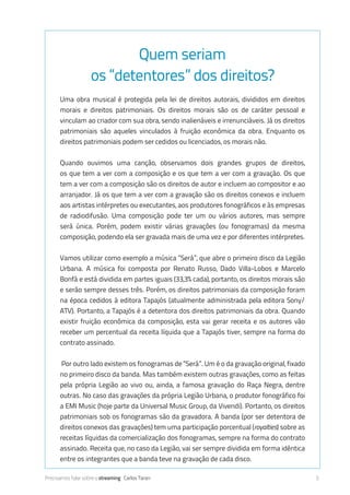 Precisamos falar sobre o streaming Carlos Taran 5
Quem seriam
os “detentores” dos direitos?
Uma obra musical é protegida pela lei de direitos autorais, divididos em direitos
morais e direitos patrimoniais. Os direitos morais são os de caráter pessoal e
vinculam ao criador com sua obra, sendo inalienáveis e irrenunciáveis. Já os direitos
patrimoniais são aqueles vinculados à fruição econômica da obra. Enquanto os
direitos patrimoniais podem ser cedidos ou licenciados, os morais não.
Quando ouvimos uma canção, observamos dois grandes grupos de direitos,
os que tem a ver com a composição e os que tem a ver com a gravação. Os que
tem a ver com a composição são os direitos de autor e incluem do compositor ao
arranjador. Já os que tem a ver com a gravação são os direitos conexos e incluem
dos artistas intérpretes ou executantes, aos produtores fonográficos e às empresas
de radiodifusão. Uma composição pode ter um ou vários autores, mas sempre
será única. Porém, podem existir várias gravações (ou fonogramas) da mesma
composição, podendo ela ser gravada mais de uma vez e por diferentes intérpretes.
Vamos utilizar como exemplo a música “Será”, que abre o primeiro disco da Legião
Urbana. A música foi composta por Renato Russo, Dado Villa-Lobos e Marcelo
Bonfá e está dividida em partes iguais (33,3% cada), portanto, os direitos morais são
e serão sempre desses três. Porém, os direitos patrimoniais da composição foram
na época cedidos à editora Tapajós (atualmente administrada pela editora Sony/
ATV). Portanto, a Tapajós é a detentora dos direitos patrimoniais da obra. Quando
existir fruição econômica da composição, esta vai gerar receita e os autores vão
receber um percentual da receita líquida que a Tapajós tiver, sempre na forma do
contrato assinado.
Por outro lado existem os fonogramas de “Será”. Um é o da gravação original, fixado
no primeiro disco da banda. Mas também existem outras gravações, como as feitas
pela própria Legião ao vivo ou, ainda, a famosa gravação do Raça Negra, dentre
outras. No caso das gravações da própria Legião Urbana, o produtor fonográfico foi
a EMI Music (hoje parte da Universal Music Group, da Vivendi). Portanto, os direitos
patrimoniais sob os fonogramas são da gravadora. A banda (por ser detentora de
direitos conexos das gravações) tem uma participação percentual (royalties) sobre as
receitas líquidas da comercialização dos fonogramas, sempre na forma do contrato
assinado. Receita que, no caso da Legião, vai ser sempre dividida em forma idêntica
entre os integrantes que a banda teve na gravação de cada disco.
 