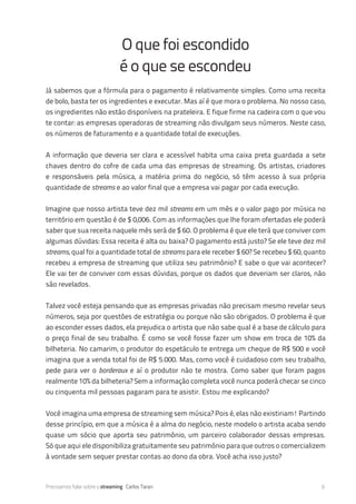 Precisamos falar sobre o streaming Carlos Taran 9
Já sabemos que a fórmula para o pagamento é relativamente simples. Como uma receita
de bolo, basta ter os ingredientes e executar. Mas aí é que mora o problema. No nosso caso,
os ingredientes não estão disponíveis na prateleira. E fique firme na cadeira com o que vou
te contar: as empresas operadoras de streaming não divulgam seus números. Neste caso,
os números de faturamento e a quantidade total de execuções.
A informação que deveria ser clara e acessível habita uma caixa preta guardada a sete
chaves dentro do cofre de cada uma das empresas de streaming. Os artistas, criadores
e responsáveis pela música, a matéria prima do negócio, só têm acesso à sua própria
quantidade de streams e ao valor final que a empresa vai pagar por cada execução.
Imagine que nosso artista teve dez mil streams em um mês e o valor pago por música no
território em questão é de $ 0,006. Com as informações que lhe foram ofertadas ele poderá
saber que sua receita naquele mês será de $ 60. O problema é que ele terá que conviver com
algumas dúvidas: Essa receita é alta ou baixa? O pagamento está justo? Se ele teve dez mil
streams, qual foi a quantidade total de streams para ele receber $ 60? Se recebeu $ 60, quanto
recebeu a empresa de streaming que utiliza seu patrimônio? E sabe o que vai acontecer?
Ele vai ter de conviver com essas dúvidas, porque os dados que deveriam ser claros, não
são revelados.
Talvez você esteja pensando que as empresas privadas não precisam mesmo revelar seus
números, seja por questões de estratégia ou porque não são obrigados. O problema é que
ao esconder esses dados, ela prejudica o artista que não sabe qual é a base de cálculo para
o preço final de seu trabalho. É como se você fosse fazer um show em troca de 10% da
bilheteria. No camarim, o produtor do espetáculo te entrega um cheque de R$ 500 e você
imagina que a venda total foi de R$ 5.000. Mas, como você é cuidadoso com seu trabalho,
pede para ver o borderô e aí o produtor não te mostra. Como saber que foram pagos
realmente 10% da bilheteria? Sem a informação completa você nunca poderá checar se cinco
ou cinquenta mil pessoas pagaram para te asistir. Estou me explicando?
Você imagina uma empresa de streaming sem música? Pois é, elas não existiriam! Partindo
desse princípio, em que a música é a alma do negócio, neste modelo o artista acaba sendo
quase um sócio que aporta seu patrimônio, um parceiro colaborador dessas empresas.
Só que aqui ele disponibiliza gratuitamente seu patrimônio para que outros o comercializem
à vontade sem sequer prestar contas ao dono da obra. Você acha isso justo?
O que foi escondido
é o que se escondeu
 
