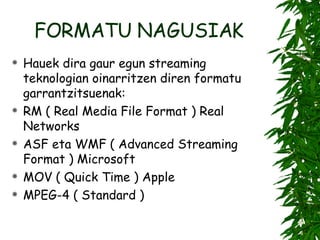 FORMATU NAGUSIAK Hauek dira gaur egun streaming teknologian oinarritzen diren formatu garrantzitsuenak: RM ( Real Media File Format ) Real Networks ASF eta WMF ( Advanced Streaming Format ) Microsoft MOV ( Quick Time ) Apple MPEG-4 ( Standard ) 