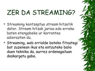 ZER DA STREAMING? Stream ing kontzeptua  stream  hitzetik dator. Stream  hitzak jarioa edo erreka baten etengabeko ur korrontea adierazten du.   Streaming, web orrialde bateko fitxategi bat zuzenean ikus eta entzuteko balio duen teknika da, aurrez ordenagailuan deskargatu gabe.   