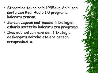 Streaming teknologia 1995eko Apirilean sortu zen Real Audio 1.0 programa kaleratu zenean. Sarean zegoen multimedia fitxategien eskaria asetzeko kaleratu zen programa. Ikus edo entzun nahi den fitxategia deskargatu daiteke eta era berean erreproduzitu. 