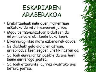 ESKARIAREN ARABERAKOA Erabiltzaileak nahi duen momentuan eskatuko du informazioaren jarioa. Modu pertsonalizatuan bidaltzen da informazioa erabiltzaile bakoitzari. Elkarreragintza mota ezberdinak daude: Geldialdiak: geldialdiaren ostean, erreproduzitzen zegoen unetik hasten da. Saltoak aurrerantz: posible da une hori baino aurrerago joatea. Saltoak atzeruntz: aurrez ikusitako une batera joatea. 