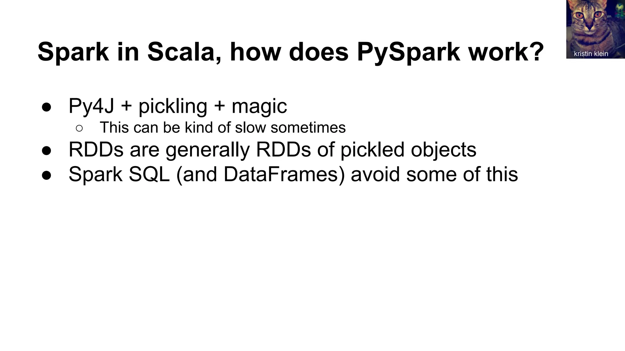 Spark in Scala, how does PySpark work?
● Py4J + pickling + magic
○ This can be kind of slow sometimes
● RDDs are generally RDDs of pickled objects
● Spark SQL (and DataFrames) avoid some of this
kristin klein
 