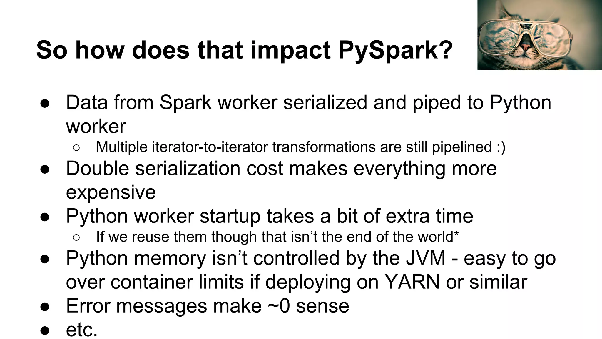 So how does that impact PySpark?
● Data from Spark worker serialized and piped to Python
worker
○ Multiple iterator-to-iterator transformations are still pipelined :)
● Double serialization cost makes everything more
expensive
● Python worker startup takes a bit of extra time
○ If we reuse them though that isn’t the end of the world*
● Python memory isn’t controlled by the JVM - easy to go
over container limits if deploying on YARN or similar
● Error messages make ~0 sense
● etc.
 