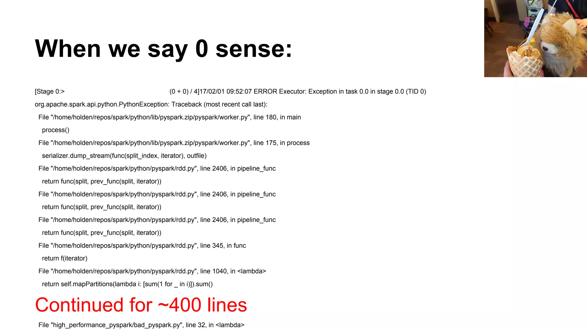 When we say 0 sense:
[Stage 0:> (0 + 0) / 4]17/02/01 09:52:07 ERROR Executor: Exception in task 0.0 in stage 0.0 (TID 0)
org.apache.spark.api.python.PythonException: Traceback (most recent call last):
File "/home/holden/repos/spark/python/lib/pyspark.zip/pyspark/worker.py", line 180, in main
process()
File "/home/holden/repos/spark/python/lib/pyspark.zip/pyspark/worker.py", line 175, in process
serializer.dump_stream(func(split_index, iterator), outfile)
File "/home/holden/repos/spark/python/pyspark/rdd.py", line 2406, in pipeline_func
return func(split, prev_func(split, iterator))
File "/home/holden/repos/spark/python/pyspark/rdd.py", line 2406, in pipeline_func
return func(split, prev_func(split, iterator))
File "/home/holden/repos/spark/python/pyspark/rdd.py", line 2406, in pipeline_func
return func(split, prev_func(split, iterator))
File "/home/holden/repos/spark/python/pyspark/rdd.py", line 345, in func
return f(iterator)
File "/home/holden/repos/spark/python/pyspark/rdd.py", line 1040, in <lambda>
return self.mapPartitions(lambda i: [sum(1 for _ in i)]).sum()
Continued for ~400 lines
File "high_performance_pyspark/bad_pyspark.py", line 32, in <lambda>
 