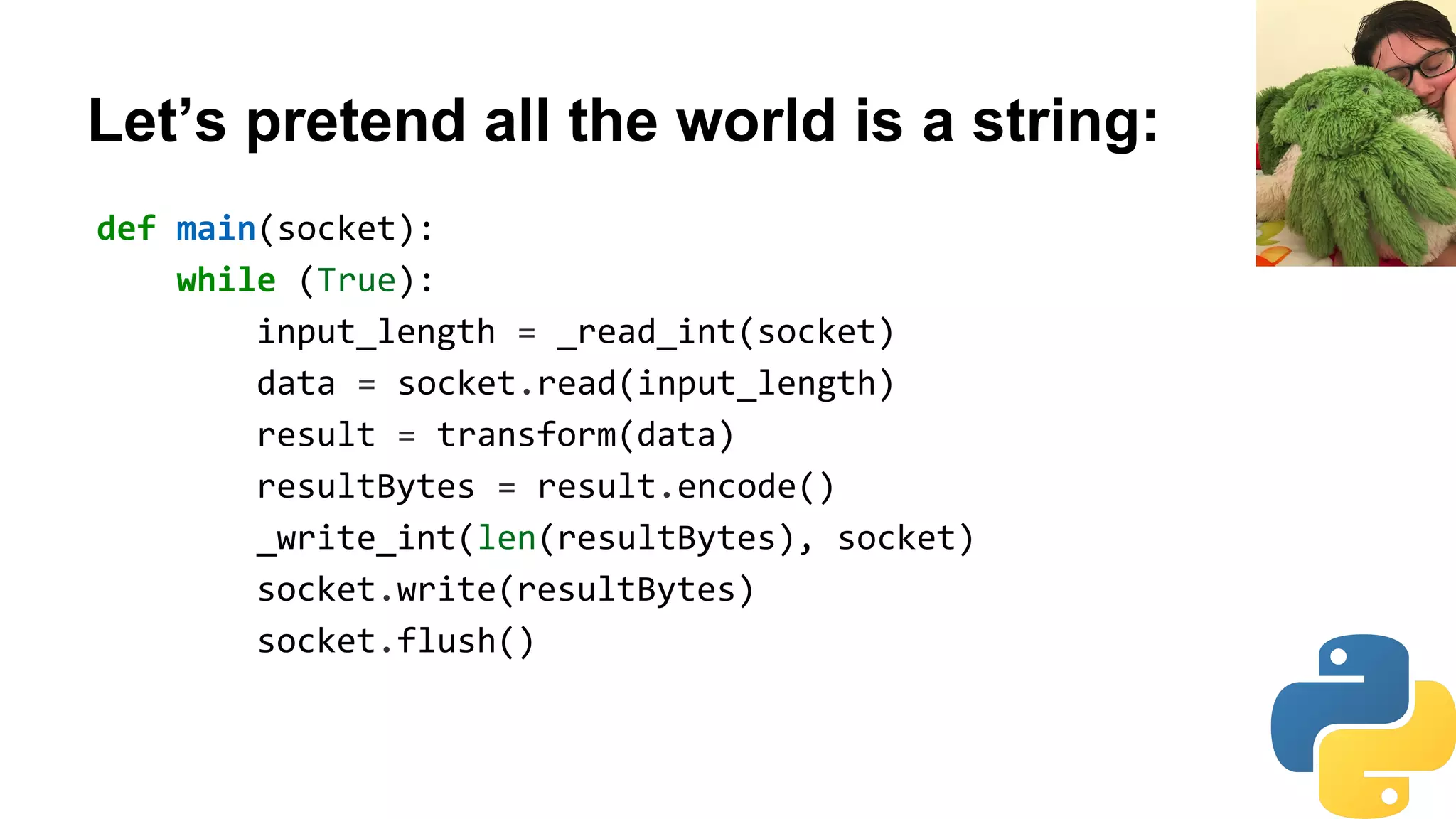 Let’s pretend all the world is a string:
def main(socket):
while (True):
input_length = _read_int(socket)
data = socket.read(input_length)
result = transform(data)
resultBytes = result.encode()
_write_int(len(resultBytes), socket)
socket.write(resultBytes)
socket.flush()
 