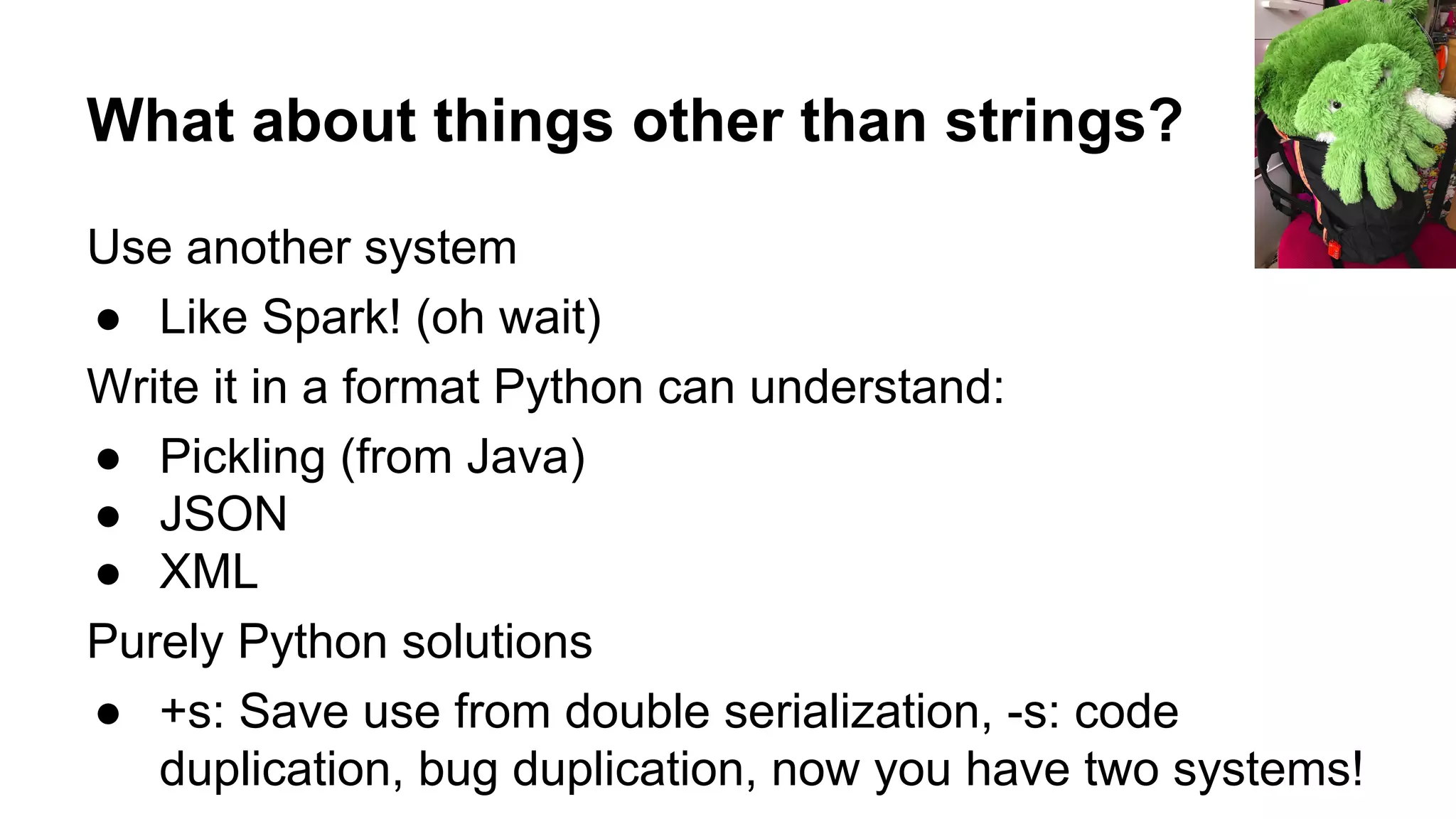 What about things other than strings?
Use another system
● Like Spark! (oh wait)
Write it in a format Python can understand:
● Pickling (from Java)
● JSON
● XML
Purely Python solutions
● +s: Save use from double serialization, -s: code
duplication, bug duplication, now you have two systems!
 