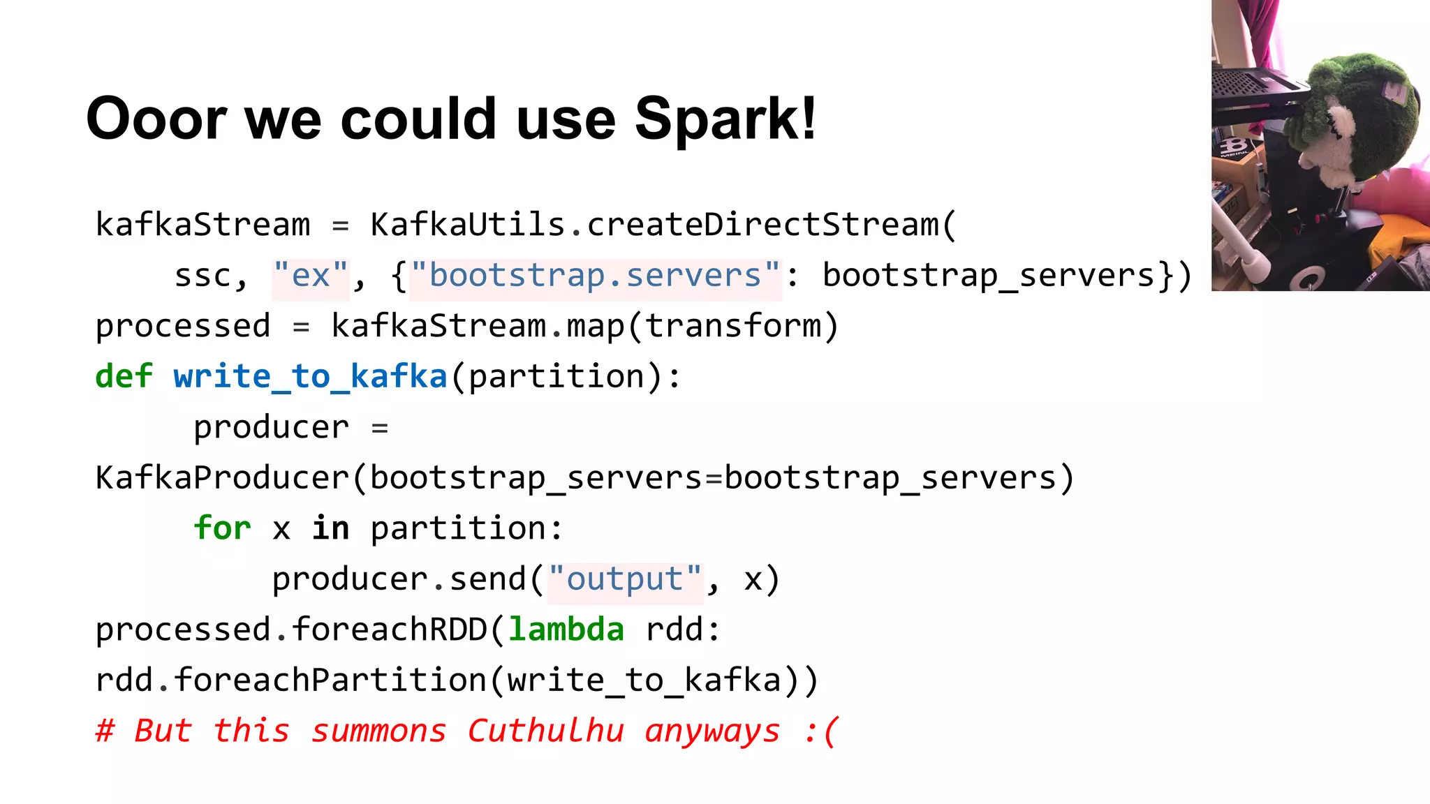 Ooor we could use Spark!
kafkaStream = KafkaUtils.createDirectStream(
ssc, "ex", {"bootstrap.servers": bootstrap_servers})
processed = kafkaStream.map(transform)
def write_to_kafka(partition):
producer =
KafkaProducer(bootstrap_servers=bootstrap_servers)
for x in partition:
producer.send("output", x)
processed.foreachRDD(lambda rdd:
rdd.foreachPartition(write_to_kafka))
# But this summons Cuthulhu anyways :(
 