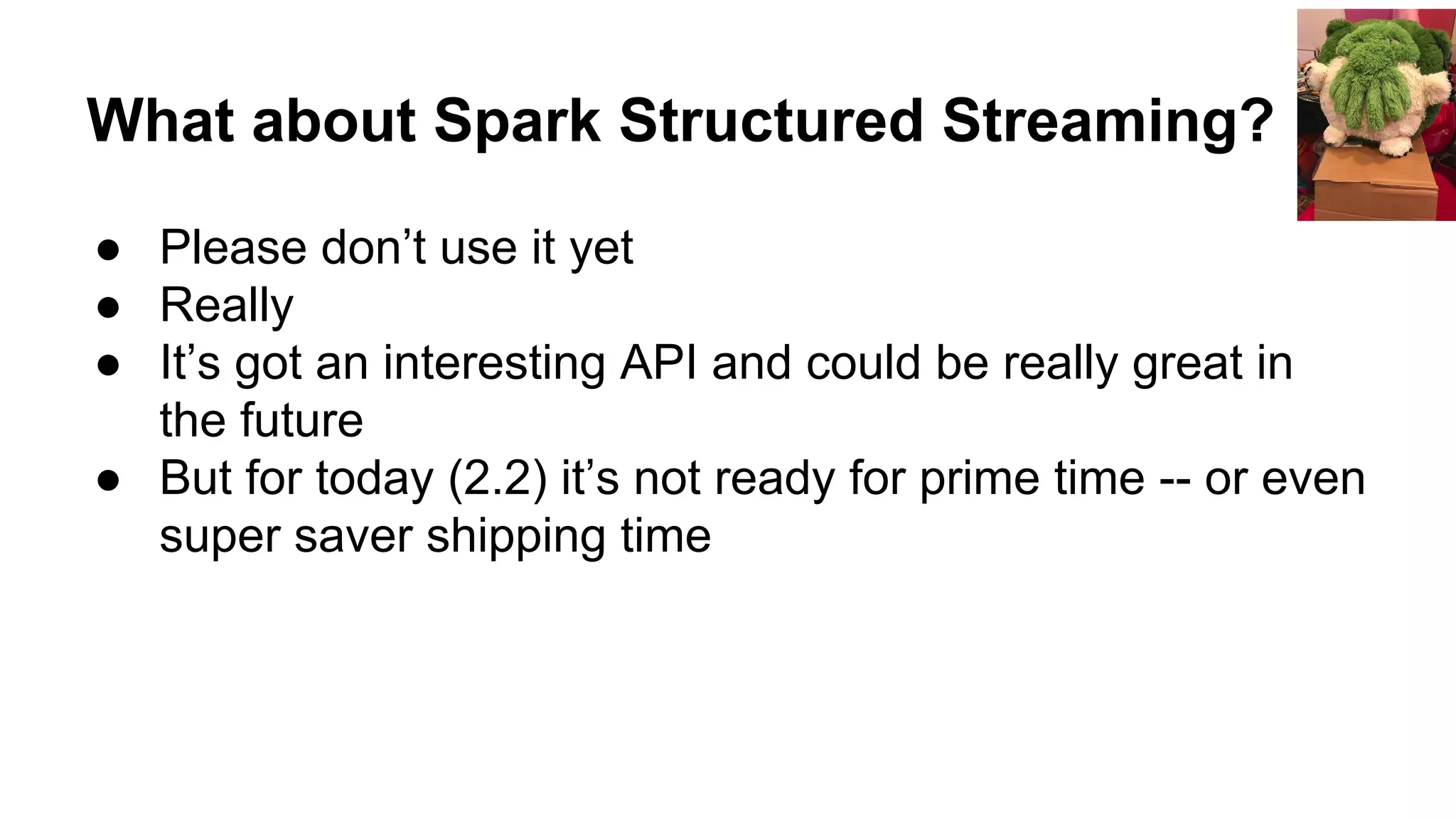 What about Spark Structured Streaming?
● Please don’t use it yet
● Really
● It’s got an interesting API and could be really great in
the future
● But for today (2.2) it’s not ready for prime time -- or even
super saver shipping time
 