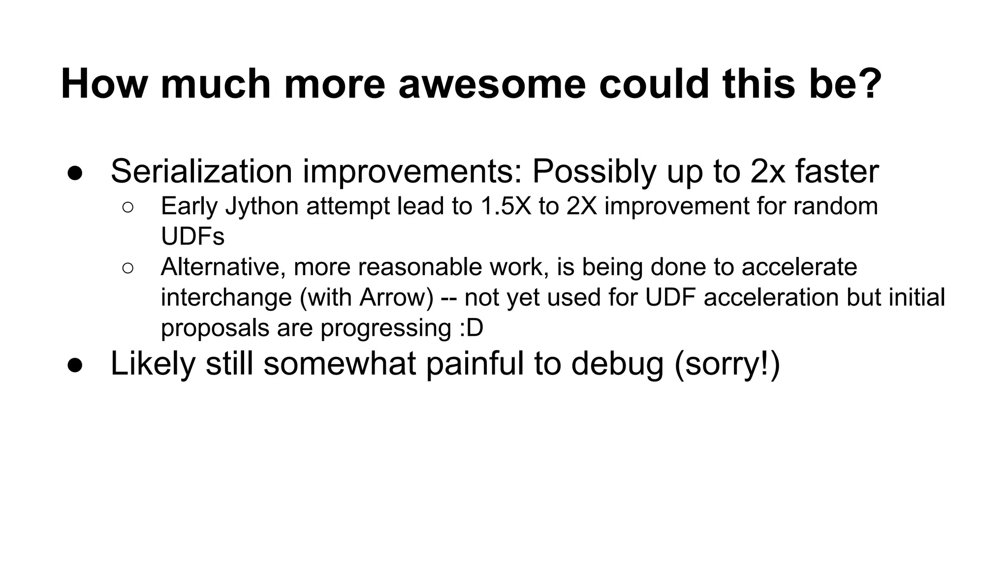 How much more awesome could this be?
● Serialization improvements: Possibly up to 2x faster
○ Early Jython attempt lead to 1.5X to 2X improvement for random
UDFs
○ Alternative, more reasonable work, is being done to accelerate
interchange (with Arrow) -- not yet used for UDF acceleration but initial
proposals are progressing :D
● Likely still somewhat painful to debug (sorry!)
 