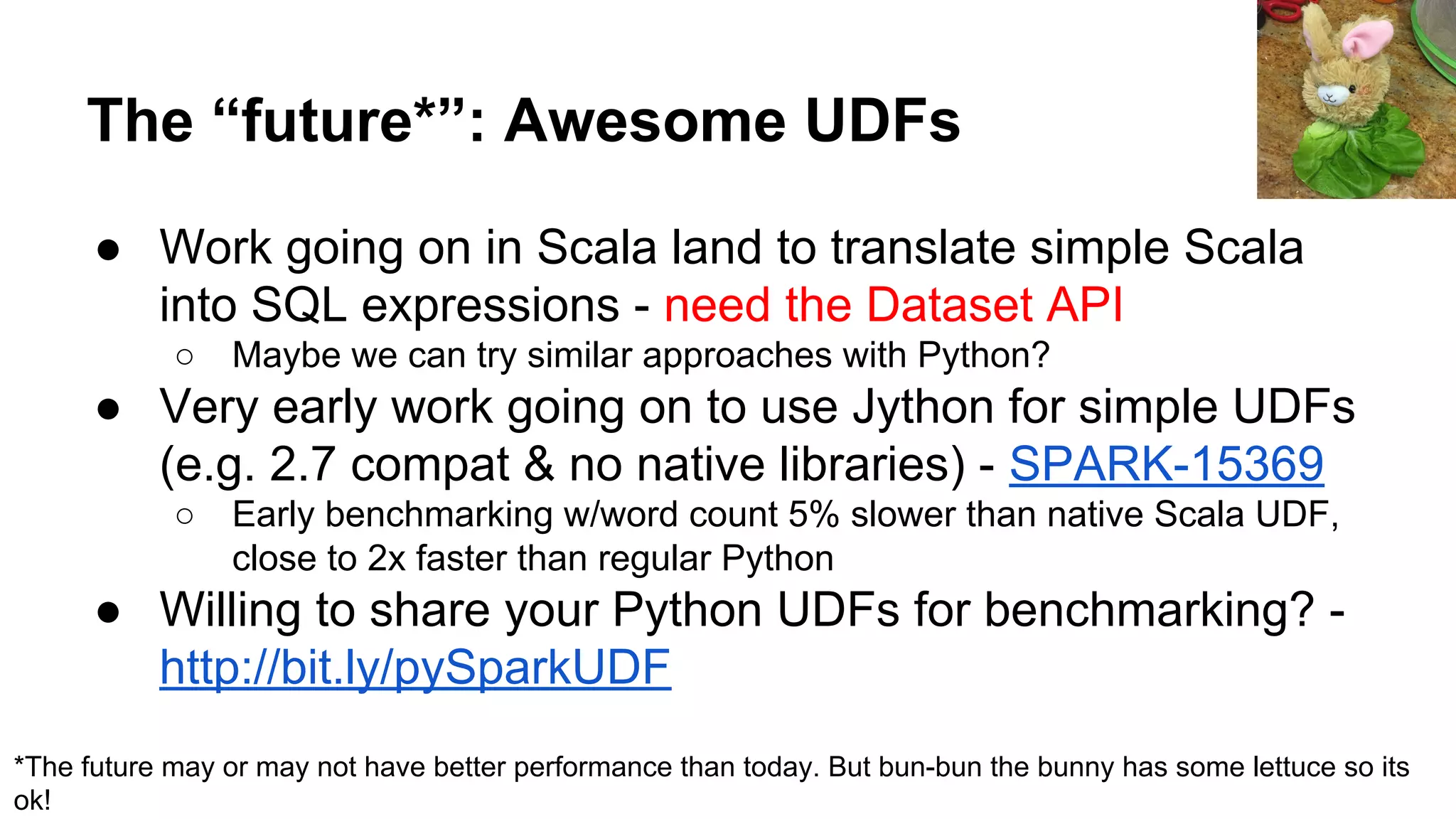 The “future*”: Awesome UDFs
● Work going on in Scala land to translate simple Scala
into SQL expressions - need the Dataset API
○ Maybe we can try similar approaches with Python?
● Very early work going on to use Jython for simple UDFs
(e.g. 2.7 compat & no native libraries) - SPARK-15369
○ Early benchmarking w/word count 5% slower than native Scala UDF,
close to 2x faster than regular Python
● Willing to share your Python UDFs for benchmarking? -
http://bit.ly/pySparkUDF
*The future may or may not have better performance than today. But bun-bun the bunny has some lettuce so its
ok!
 