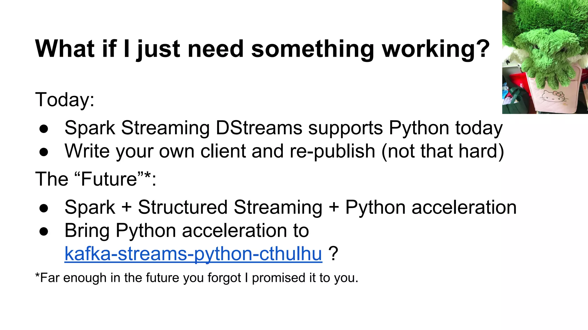 What if I just need something working?
Today:
● Spark Streaming DStreams supports Python today
● Write your own client and re-publish (not that hard)
The “Future”*:
● Spark + Structured Streaming + Python acceleration
● Bring Python acceleration to
kafka-streams-python-cthulhu ?
*Far enough in the future you forgot I promised it to you.
 