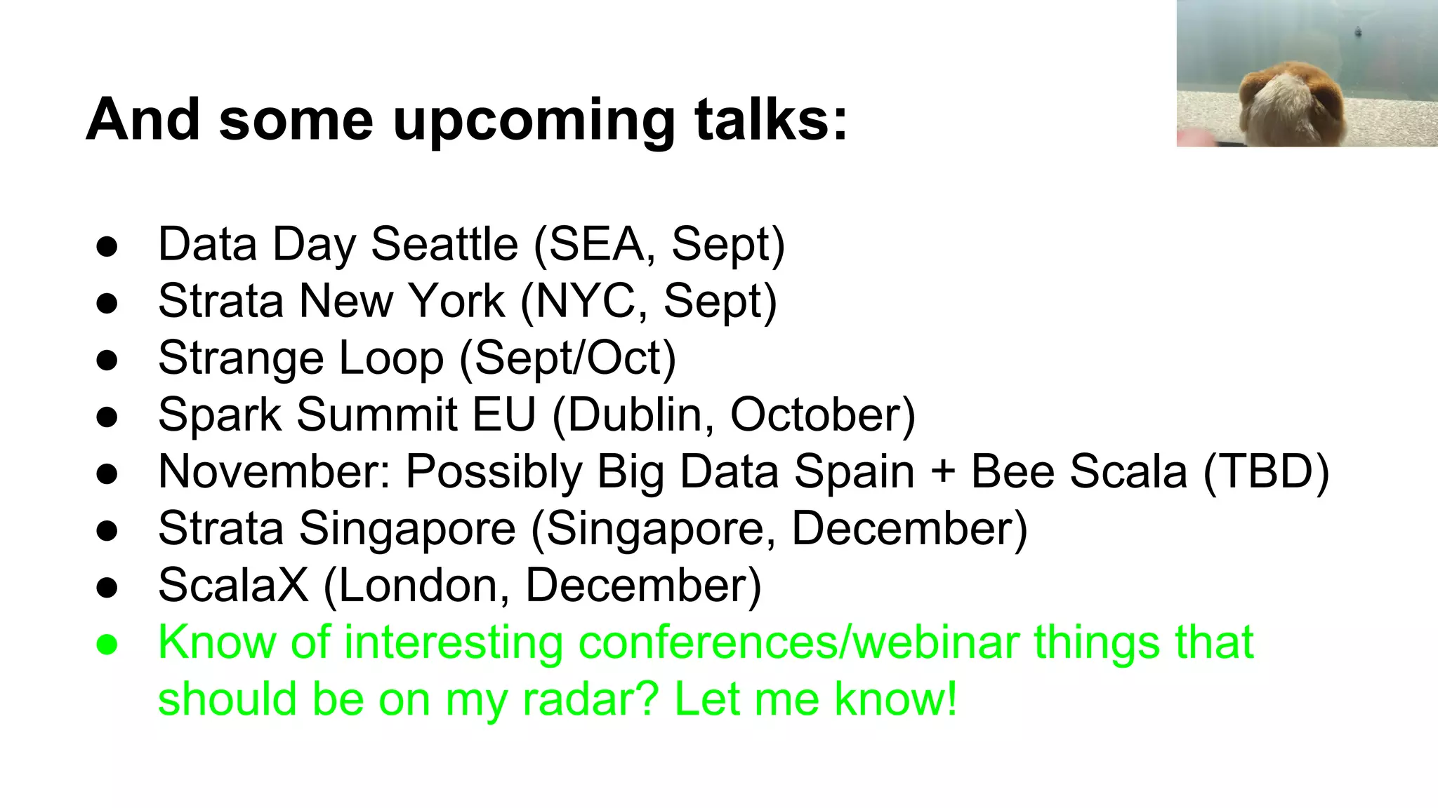 And some upcoming talks:
● Data Day Seattle (SEA, Sept)
● Strata New York (NYC, Sept)
● Strange Loop (Sept/Oct)
● Spark Summit EU (Dublin, October)
● November: Possibly Big Data Spain + Bee Scala (TBD)
● Strata Singapore (Singapore, December)
● ScalaX (London, December)
● Know of interesting conferences/webinar things that
should be on my radar? Let me know!
 