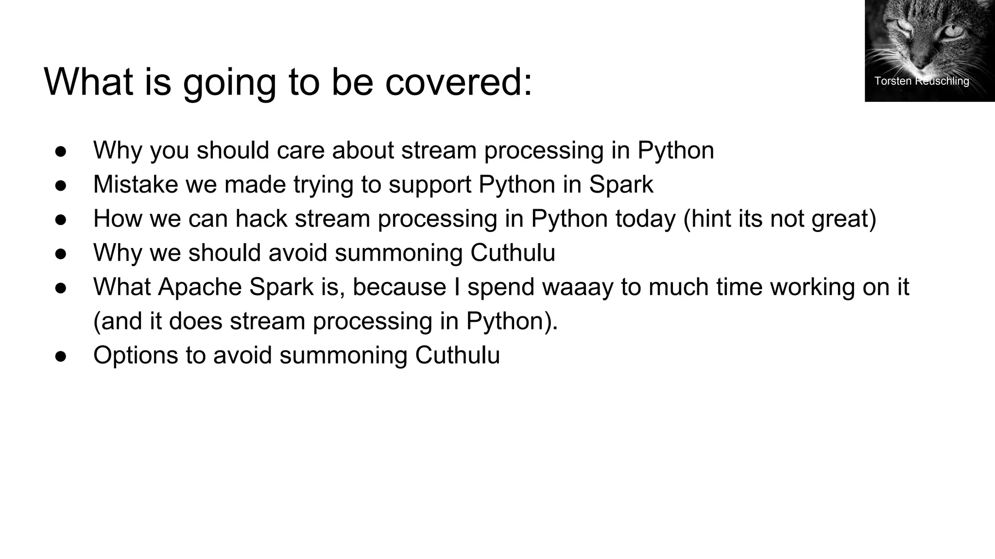 What is going to be covered:
● Why you should care about stream processing in Python
● Mistake we made trying to support Python in Spark
● How we can hack stream processing in Python today (hint its not great)
● Why we should avoid summoning Cuthulu
● What Apache Spark is, because I spend waaay to much time working on it
(and it does stream processing in Python).
● Options to avoid summoning Cuthulu
Torsten Reuschling
 