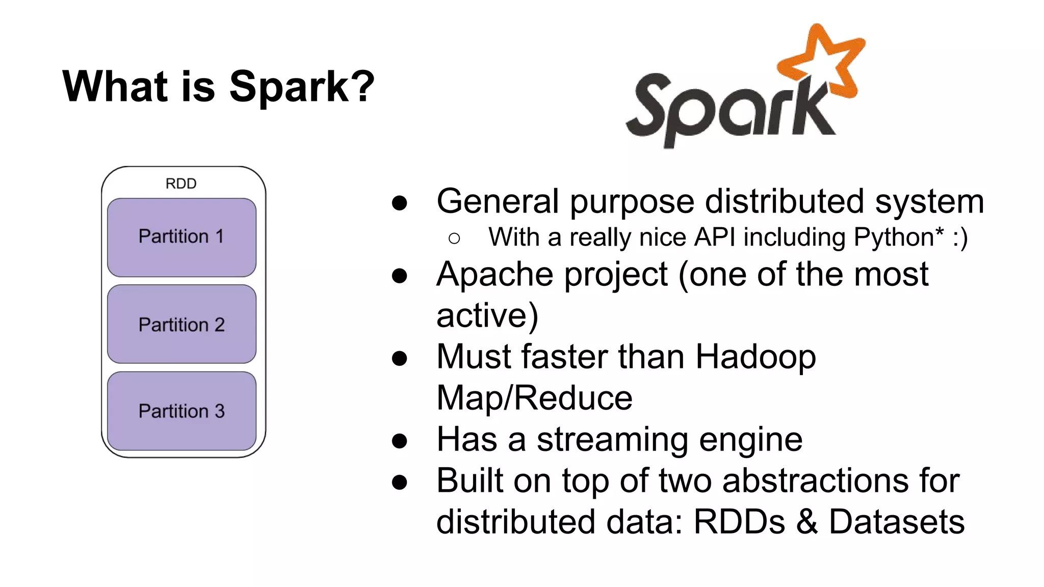 What is Spark?
● General purpose distributed system
○ With a really nice API including Python* :)
● Apache project (one of the most
active)
● Must faster than Hadoop
Map/Reduce
● Has a streaming engine
● Built on top of two abstractions for
distributed data: RDDs & Datasets
 