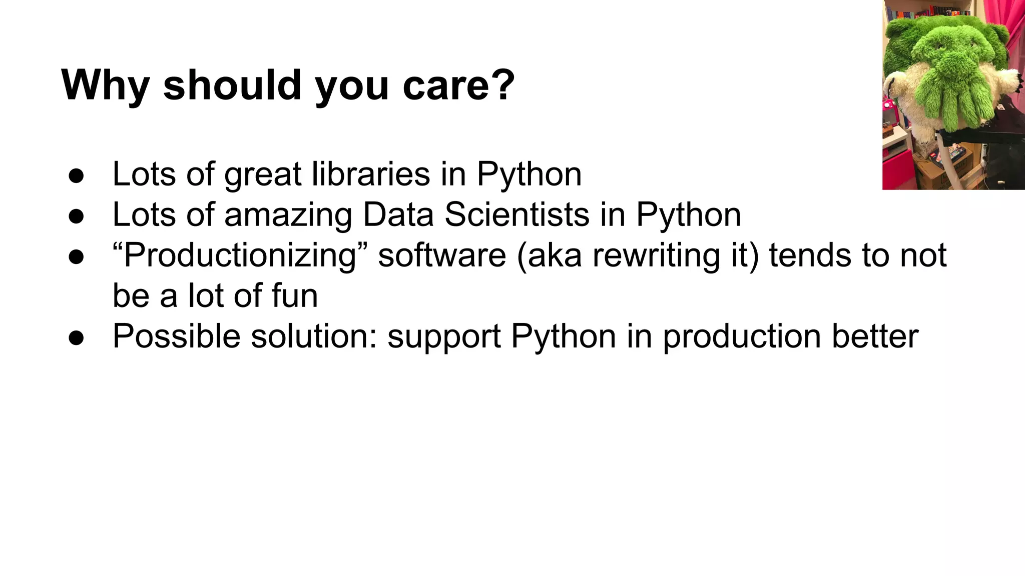 Why should you care?
● Lots of great libraries in Python
● Lots of amazing Data Scientists in Python
● “Productionizing” software (aka rewriting it) tends to not
be a lot of fun
● Possible solution: support Python in production better
 