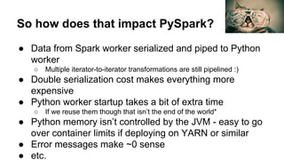 So how does that impact PySpark?
● Data from Spark worker serialized and piped to Python
worker
○ Multiple iterator-to-iterator transformations are still pipelined :)
● Double serialization cost makes everything more
expensive
● Python worker startup takes a bit of extra time
○ If we reuse them though that isn’t the end of the world*
● Python memory isn’t controlled by the JVM - easy to go
over container limits if deploying on YARN or similar
● Error messages make ~0 sense
● etc.
 