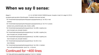 When we say 0 sense:
[Stage 0:> (0 + 0) / 4]17/02/01 09:52:07 ERROR Executor: Exception in task 0.0 in stage 0.0 (TID 0)
org.apache.spark.api.python.PythonException: Traceback (most recent call last):
File "/home/holden/repos/spark/python/lib/pyspark.zip/pyspark/worker.py", line 180, in main
process()
File "/home/holden/repos/spark/python/lib/pyspark.zip/pyspark/worker.py", line 175, in process
serializer.dump_stream(func(split_index, iterator), outfile)
File "/home/holden/repos/spark/python/pyspark/rdd.py", line 2406, in pipeline_func
return func(split, prev_func(split, iterator))
File "/home/holden/repos/spark/python/pyspark/rdd.py", line 2406, in pipeline_func
return func(split, prev_func(split, iterator))
File "/home/holden/repos/spark/python/pyspark/rdd.py", line 2406, in pipeline_func
return func(split, prev_func(split, iterator))
File "/home/holden/repos/spark/python/pyspark/rdd.py", line 345, in func
return f(iterator)
File "/home/holden/repos/spark/python/pyspark/rdd.py", line 1040, in <lambda>
return self.mapPartitions(lambda i: [sum(1 for _ in i)]).sum()
Continued for ~400 lines
File "high_performance_pyspark/bad_pyspark.py", line 32, in <lambda>
 