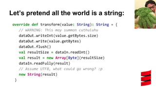 Let’s pretend all the world is a string:
override def transform(value: String): String = {
// WARNING: This may summon cuthuluhu
dataOut.writeInt(value.getBytes.size)
dataOut.write(value.getBytes)
dataOut.flush()
val resultSize = dataIn.readInt()
val result = new Array[Byte](resultSize)
dataIn.readFully(result)
// Assume UTF8, what could go wrong? :p
new String(result)
}
 