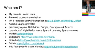 Who am I?
● My name is Holden Karau
● Prefered pronouns are she/her
● I’m a Principal Software Engineer at IBM’s Spark Technology Center
● Apache Spark committer
● previously Alpine, Databricks, Google, Foursquare & Amazon
● co-author of High Performance Spark & Learning Spark (+ more)
● Twitter: @holdenkarau
● Slideshare http://www.slideshare.net/hkarau
● Linkedin https://www.linkedin.com/in/holdenkarau
● Github https://github.com/holdenk
● YouTube (mostly Spark Videos): http://youtube.com/holdenkarau
 