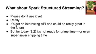 What about Spark Structured Streaming?
● Please don’t use it yet
● Really
● It’s got an interesting API and could be really great in
the future
● But for today (2.2) it’s not ready for prime time -- or even
super saver shipping time
 
