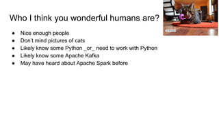 Who I think you wonderful humans are?
● Nice enough people
● Don’t mind pictures of cats
● Likely know some Python _or_ need to work with Python
● Likely know some Apache Kafka
● May have heard about Apache Spark before
Lori Erickson
 
