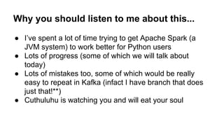 Why you should listen to me about this...
● I’ve spent a lot of time trying to get Apache Spark (a
JVM system) to work better for Python users
● Lots of progress (some of which we will talk about
today)
● Lots of mistakes too, some of which would be really
easy to repeat in Kafka (infact I have branch that does
just that!**)
● Cuthuluhu is watching you and will eat your soul
 