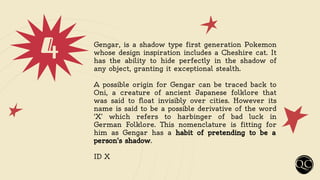 4 Gengar, is a shadow type first generation Pokemon
whose design inspiration includes a Cheshire cat. It
has the ability to hide perfectly in the shadow of
any object, granting it exceptional stealth.
A possible origin for Gengar can be traced back to
Oni, a creature of ancient Japanese folklore that
was said to float invisibly over cities. However its
name is said to be a possible derivative of the word
‘X’ which refers to harbinger of bad luck in
German Folklore. This nomenclature is fitting for
him as Gengar has a habit of pretending to be a
person's shadow.
ID X
 