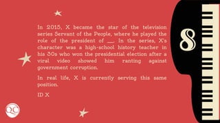 8
In 2015, X became the star of the television
series Servant of the People, where he played the
role of the president of ___. In the series, X's
character was a high-school history teacher in
his 30s who won the presidential election after a
viral video showed him ranting against
government corruption.
In real life, X is currently serving this same
position.
ID X
 