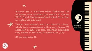 9
Internet had a meltdown when Aishwarya Rai
Bachchan wore lavender blue lipstick at Cannes
2016. Social Media panned and poked fun at her
for pulling off this stunt.
Twitter was amused with her lipstick’s choice,
which drew comparisons with a very famous TV
character X, who was seen endorsing something
very similar in the form of “lipstick for __(3)”
ID the character X.
(Image on
next slide)
 