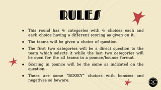 RULES
● This round has 4 categories with 4 choices each and
each choice having a different scoring as given on it.
● The teams will be given a choice of question.
● The first two categories will be a direct question to the
team which selects it while the last two categories will
be open for the all teams in a pounce/bounce format.
● Scoring in pounce will be the same as indicated on the
question.
● There are some “BOGEY” choices with bonuses and
negatives so beware.
 