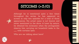 SITCOMS (+5/0)
Although he is mentioned quite a few times
throughout the series, he has appeared on
screen in only two episodes for a total of three
appearances. His actual name is not known and
never mentioned in the show. A loner by nature,
he obtained his nickname when the protagonists
observe him carrying out household tasks in the
____ with curtains open.
Who are we talking about here?
 