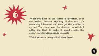 6 “What you hear in the theme is gibberish. It is
not Arabic, Persian, anything of that sort. It’s
something I hummed and then got the vocalist to
record. The chant was the skeleton to which I
added the flesh to make it sound ethnic, the
cello." clarified Alokananda Dasgupta
Which series is being talked about here?
 
