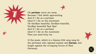7 Oh partisan carry me away
Because I feel death approaching
And if I die as a partisan
(And if I die on the mountain)
Oh Goodbye beautiful, Goodbye beautiful,
Goodbye beautiful! Bye! Bye!
And if I die as a partisan
(And if I die on the mountain)
Then you must bury me
Id the poem, which is a famous folk song sung by
the partisans who opposed nazism and fascism, and
fought against the occupying forces of Nazi
Germany.
 